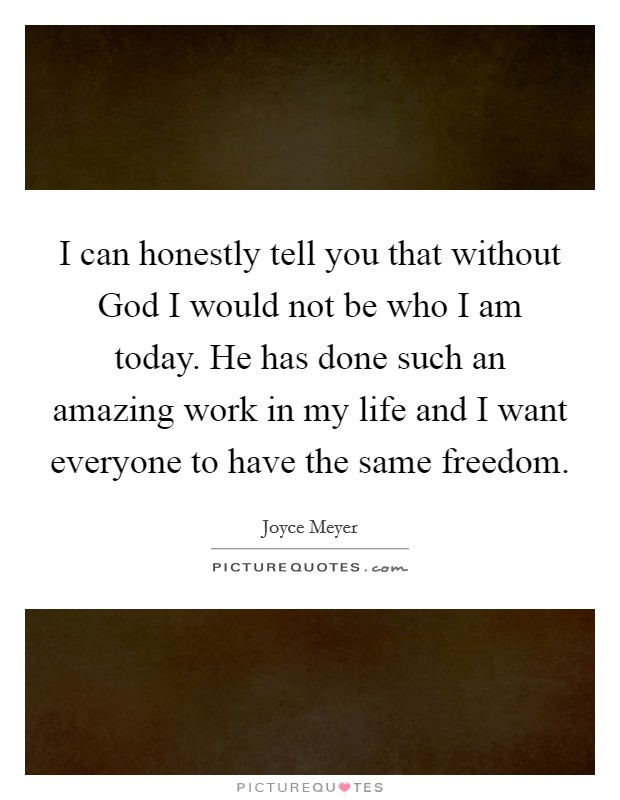 I can honestly tell you that without God I would not be who I am today. He has done such an amazing work in my life and I want everyone to have the same freedom. Picture Quote #1