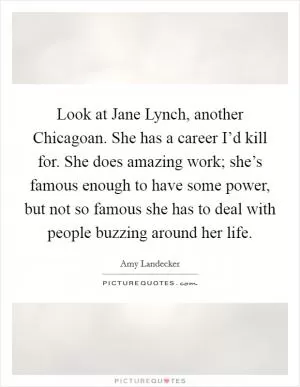 Look at Jane Lynch, another Chicagoan. She has a career I’d kill for. She does amazing work; she’s famous enough to have some power, but not so famous she has to deal with people buzzing around her life Picture Quote #1