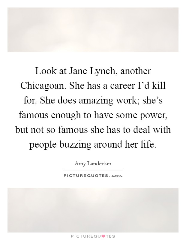 Look at Jane Lynch, another Chicagoan. She has a career I'd kill for. She does amazing work; she's famous enough to have some power, but not so famous she has to deal with people buzzing around her life. Picture Quote #1