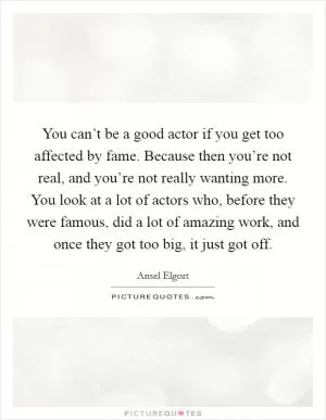 You can’t be a good actor if you get too affected by fame. Because then you’re not real, and you’re not really wanting more. You look at a lot of actors who, before they were famous, did a lot of amazing work, and once they got too big, it just got off Picture Quote #1