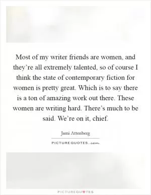 Most of my writer friends are women, and they’re all extremely talented, so of course I think the state of contemporary fiction for women is pretty great. Which is to say there is a ton of amazing work out there. These women are writing hard. There’s much to be said. We’re on it, chief Picture Quote #1