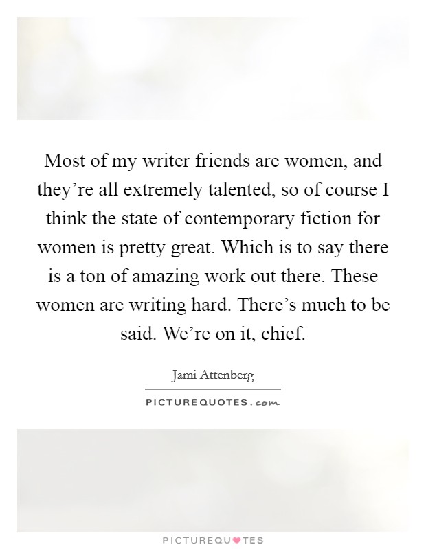 Most of my writer friends are women, and they're all extremely talented, so of course I think the state of contemporary fiction for women is pretty great. Which is to say there is a ton of amazing work out there. These women are writing hard. There's much to be said. We're on it, chief. Picture Quote #1