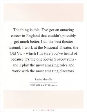 The thing is this: I’ve got an amazing career in England that couldn’t possibly get much better. I do the best theater around, I work at the National Theater, the Old Vic - which I’m sure you’ve heard of because it’s the one Kevin Spacey runs - and I play the most amazing roles and work with the most amazing directors Picture Quote #1