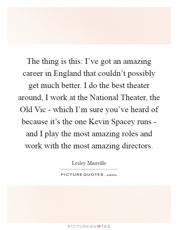 The thing is this: I've got an amazing career in England that couldn't possibly get much better. I do the best theater around, I work at the National Theater, the Old Vic - which I'm sure you've heard of because it's the one Kevin Spacey runs - and I play the most amazing roles and work with the most amazing directors. Picture Quote #1