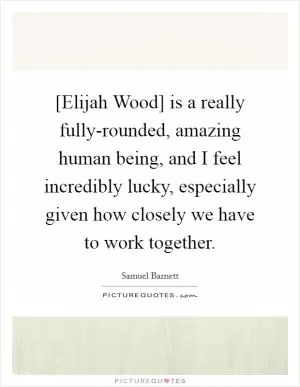[Elijah Wood] is a really fully-rounded, amazing human being, and I feel incredibly lucky, especially given how closely we have to work together Picture Quote #1