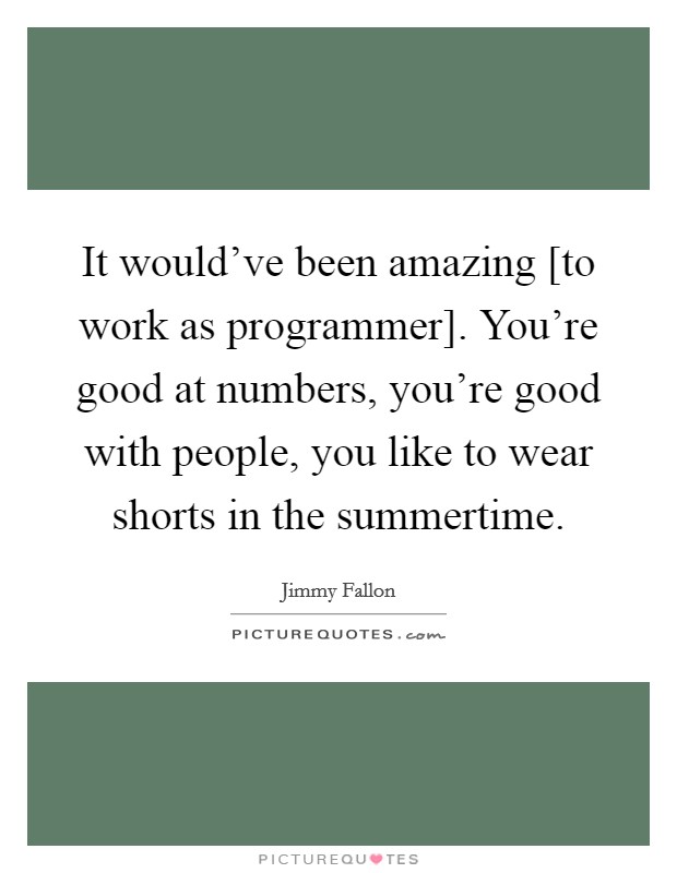 It would've been amazing [to work as programmer]. You're good at numbers, you're good with people, you like to wear shorts in the summertime. Picture Quote #1