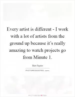 Every artist is different - I work with a lot of artists from the ground up because it’s really amazing to watch projects go from Minute 1 Picture Quote #1