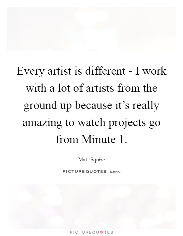 Every artist is different - I work with a lot of artists from the ground up because it's really amazing to watch projects go from Minute 1. Picture Quote #1