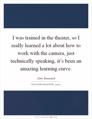 I was trained in the theater, so I really learned a lot about how to work with the camera, just technically speaking, it’s been an amazing learning curve Picture Quote #1