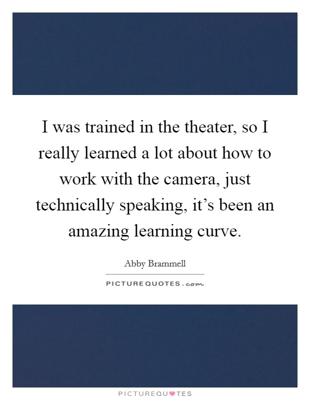 I was trained in the theater, so I really learned a lot about how to work with the camera, just technically speaking, it's been an amazing learning curve. Picture Quote #1