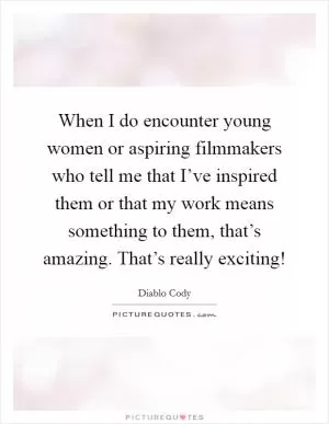 When I do encounter young women or aspiring filmmakers who tell me that I’ve inspired them or that my work means something to them, that’s amazing. That’s really exciting! Picture Quote #1