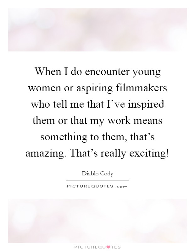 When I do encounter young women or aspiring filmmakers who tell me that I've inspired them or that my work means something to them, that's amazing. That's really exciting! Picture Quote #1