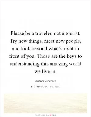 Please be a traveler, not a tourist. Try new things, meet new people, and look beyond what’s right in front of you. Those are the keys to understanding this amazing world we live in Picture Quote #1