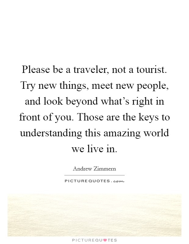 Please be a traveler, not a tourist. Try new things, meet new people, and look beyond what's right in front of you. Those are the keys to understanding this amazing world we live in. Picture Quote #1