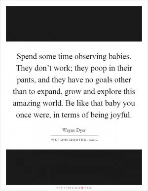 Spend some time observing babies. They don’t work; they poop in their pants, and they have no goals other than to expand, grow and explore this amazing world. Be like that baby you once were, in terms of being joyful Picture Quote #1