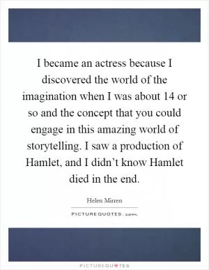 I became an actress because I discovered the world of the imagination when I was about 14 or so and the concept that you could engage in this amazing world of storytelling. I saw a production of Hamlet, and I didn’t know Hamlet died in the end Picture Quote #1