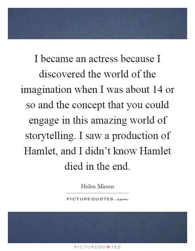 I became an actress because I discovered the world of the imagination when I was about 14 or so and the concept that you could engage in this amazing world of storytelling. I saw a production of Hamlet, and I didn't know Hamlet died in the end. Picture Quote #1