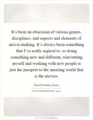 It’s been an obsession of various genres, disciplines, and aspects and elements of movie-making. It’s always been something that I’ve really aspired to, so doing something new and different, reinventing myself and working with new people is just the passport to the amazing world that is the movies Picture Quote #1