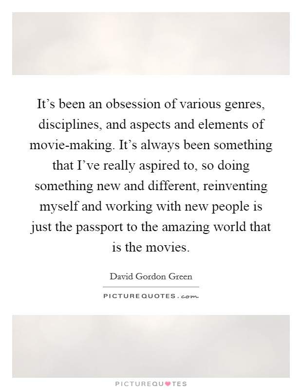 It's been an obsession of various genres, disciplines, and aspects and elements of movie-making. It's always been something that I've really aspired to, so doing something new and different, reinventing myself and working with new people is just the passport to the amazing world that is the movies. Picture Quote #1