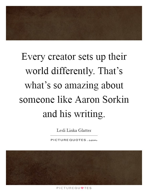 Every creator sets up their world differently. That's what's so amazing about someone like Aaron Sorkin and his writing. Picture Quote #1