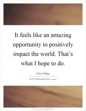 It feels like an amazing opportunity to positively impact the world. That’s what I hope to do Picture Quote #1