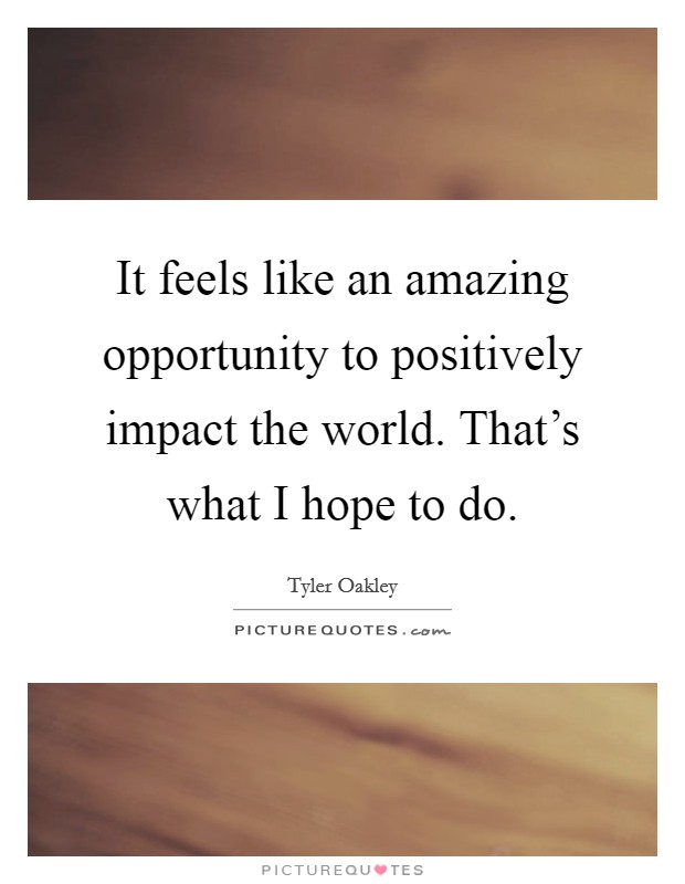 It feels like an amazing opportunity to positively impact the world. That's what I hope to do. Picture Quote #1