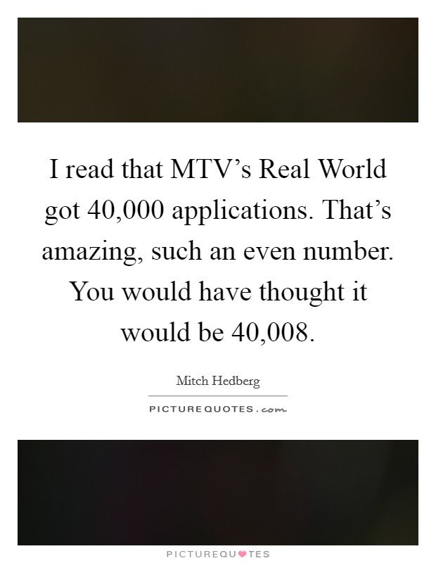 I read that MTV's Real World got 40,000 applications. That's amazing, such an even number. You would have thought it would be 40,008. Picture Quote #1