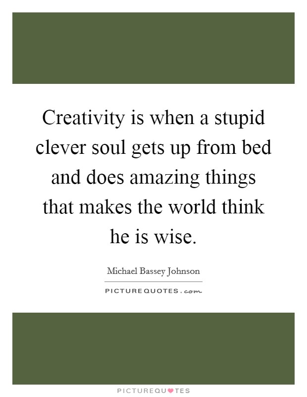 Creativity is when a stupid clever soul gets up from bed and does amazing things that makes the world think he is wise. Picture Quote #1