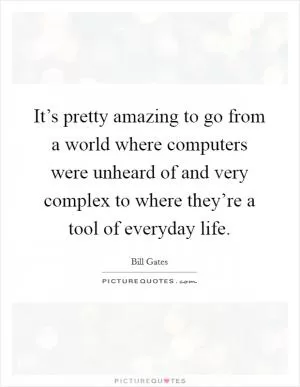 It’s pretty amazing to go from a world where computers were unheard of and very complex to where they’re a tool of everyday life Picture Quote #1