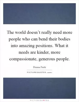 The world doesn’t really need more people who can bend their bodies into amazing positions. What it needs are kinder, more compassionate, generous people Picture Quote #1
