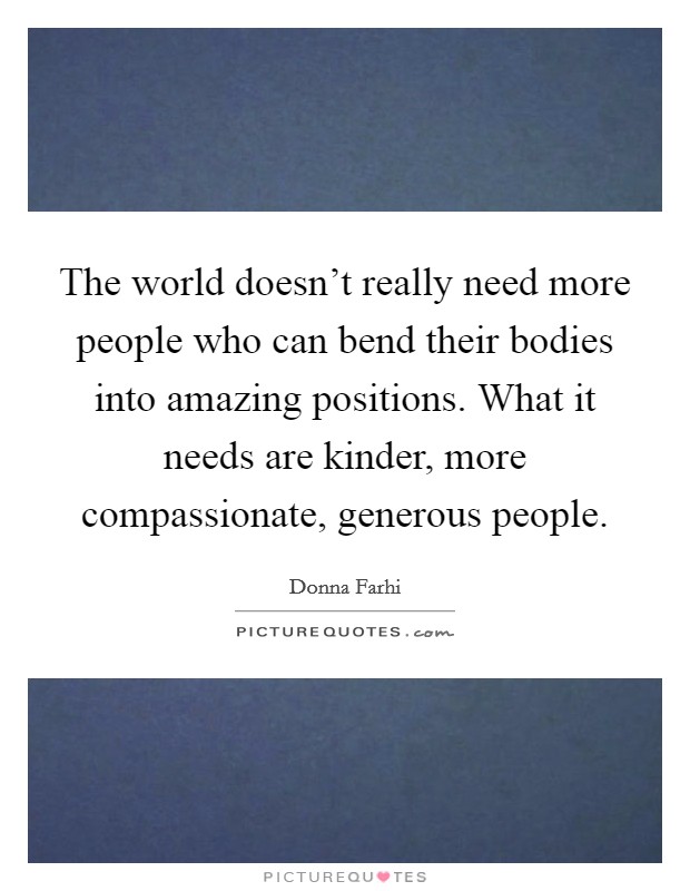 The world doesn't really need more people who can bend their bodies into amazing positions. What it needs are kinder, more compassionate, generous people. Picture Quote #1