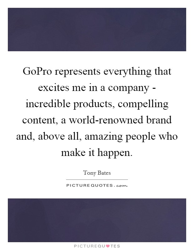 GoPro represents everything that excites me in a company - incredible products, compelling content, a world-renowned brand and, above all, amazing people who make it happen. Picture Quote #1