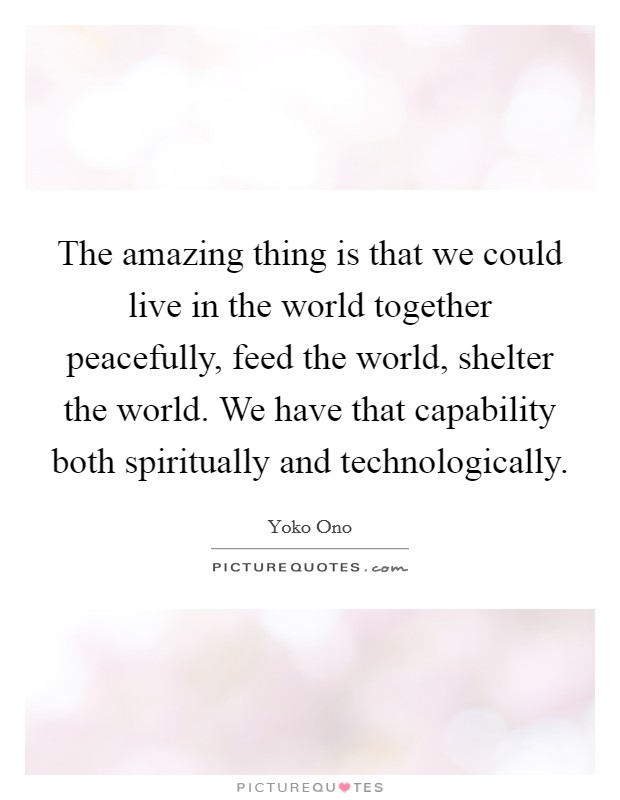 The amazing thing is that we could live in the world together peacefully, feed the world, shelter the world. We have that capability both spiritually and technologically. Picture Quote #1