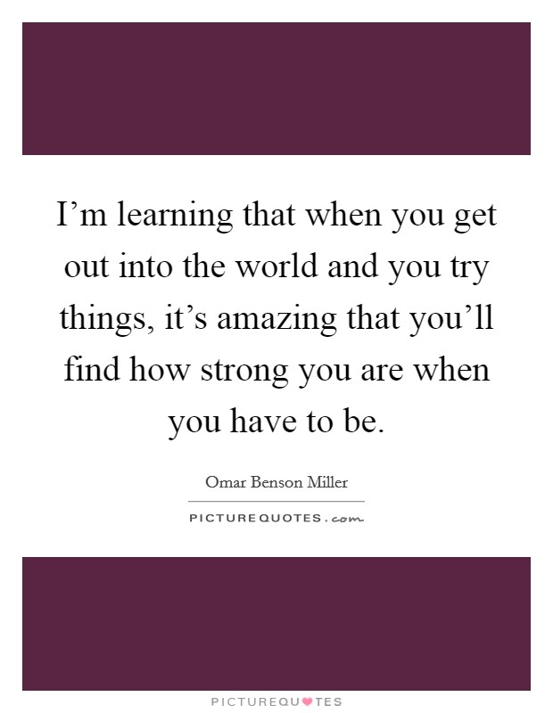 I'm learning that when you get out into the world and you try things, it's amazing that you'll find how strong you are when you have to be. Picture Quote #1