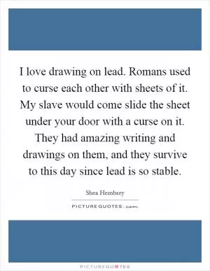 I love drawing on lead. Romans used to curse each other with sheets of it. My slave would come slide the sheet under your door with a curse on it. They had amazing writing and drawings on them, and they survive to this day since lead is so stable Picture Quote #1