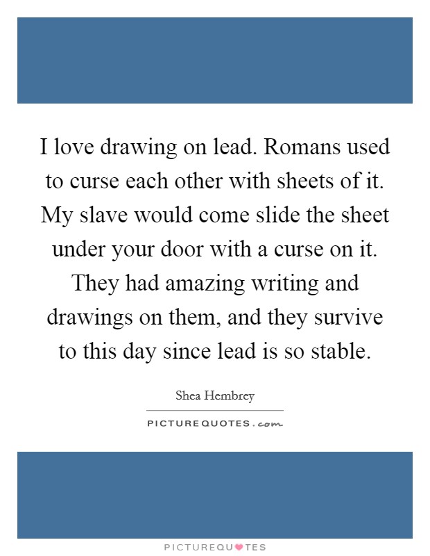 I love drawing on lead. Romans used to curse each other with sheets of it. My slave would come slide the sheet under your door with a curse on it. They had amazing writing and drawings on them, and they survive to this day since lead is so stable. Picture Quote #1