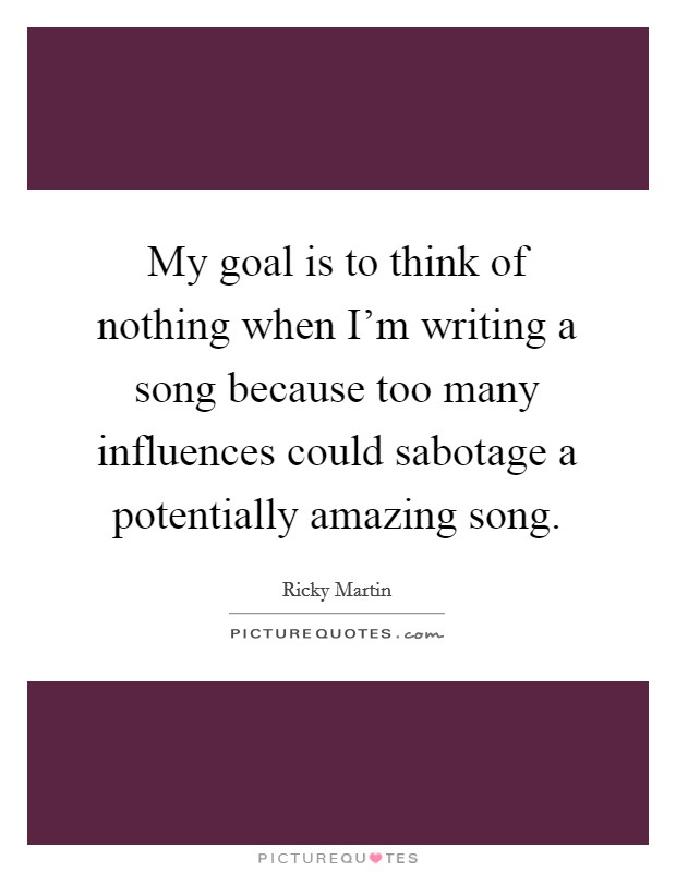 My goal is to think of nothing when I'm writing a song because too many influences could sabotage a potentially amazing song. Picture Quote #1