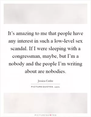 It’s amazing to me that people have any interest in such a low-level sex scandal. If I were sleeping with a congressman, maybe, but I’m a nobody and the people I’m writing about are nobodies Picture Quote #1