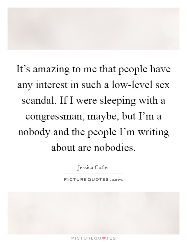 It's amazing to me that people have any interest in such a low-level sex scandal. If I were sleeping with a congressman, maybe, but I'm a nobody and the people I'm writing about are nobodies. Picture Quote #1