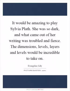 It would be amazing to play Sylvia Plath. She was so dark, and what came out of her writing was troubled and fierce. The dimensions, levels, layers and levels would be incredible to take on Picture Quote #1
