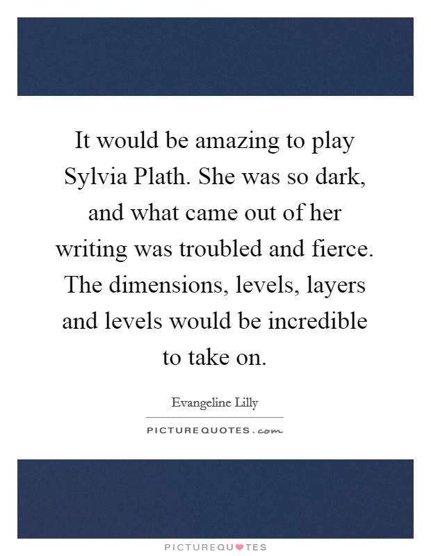 It would be amazing to play Sylvia Plath. She was so dark, and what came out of her writing was troubled and fierce. The dimensions, levels, layers and levels would be incredible to take on. Picture Quote #1