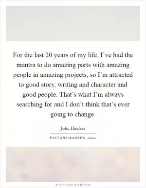 For the last 20 years of my life, I’ve had the mantra to do amazing parts with amazing people in amazing projects, so I’m attracted to good story, writing and character and good people. That’s what I’m always searching for and I don’t think that’s ever going to change Picture Quote #1
