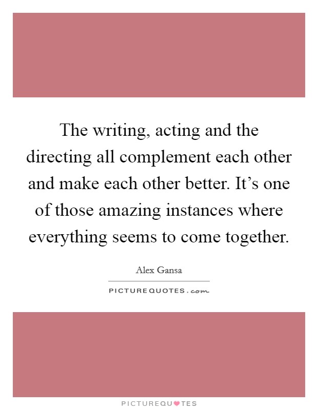 The writing, acting and the directing all complement each other and make each other better. It's one of those amazing instances where everything seems to come together. Picture Quote #1