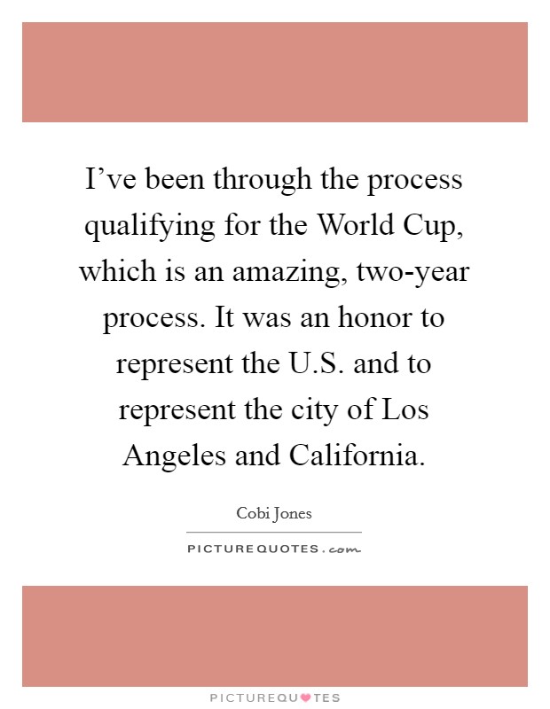 I've been through the process qualifying for the World Cup, which is an amazing, two-year process. It was an honor to represent the U.S. and to represent the city of Los Angeles and California. Picture Quote #1