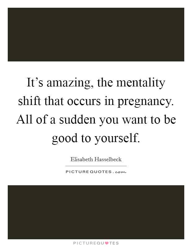 It's amazing, the mentality shift that occurs in pregnancy. All of a sudden you want to be good to yourself. Picture Quote #1