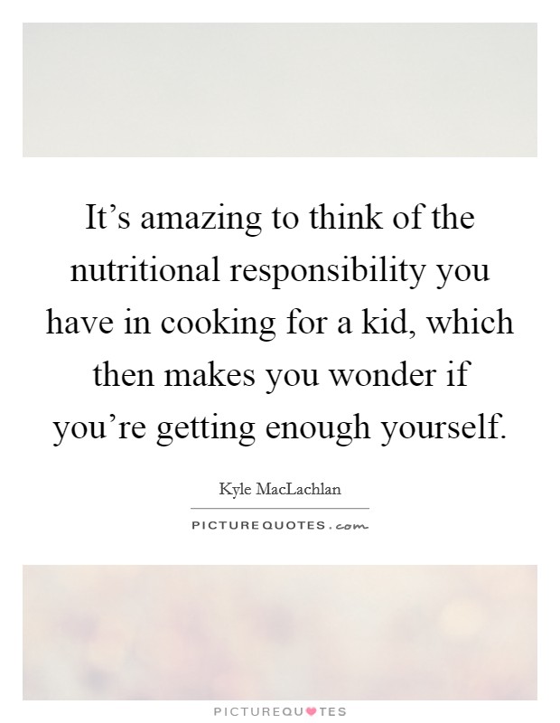 It's amazing to think of the nutritional responsibility you have in cooking for a kid, which then makes you wonder if you're getting enough yourself. Picture Quote #1