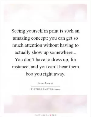Seeing yourself in print is such an amazing concept: you can get so much attention without having to actually show up somewhere... You don’t have to dress up, for instance, and you can’t hear them boo you right away Picture Quote #1