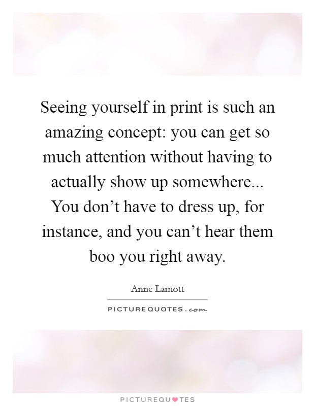 Seeing yourself in print is such an amazing concept: you can get so much attention without having to actually show up somewhere... You don't have to dress up, for instance, and you can't hear them boo you right away. Picture Quote #1