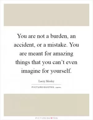 You are not a burden, an accident, or a mistake. You are meant for amazing things that you can’t even imagine for yourself Picture Quote #1
