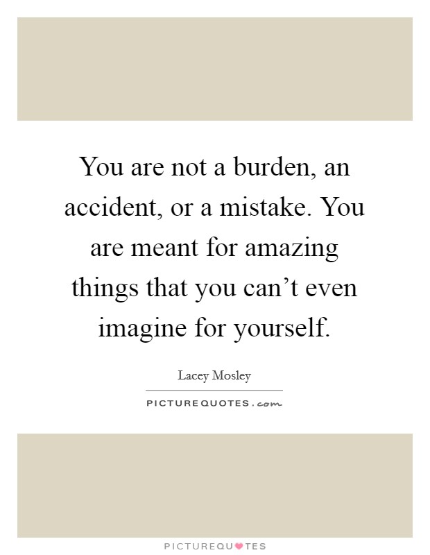 You are not a burden, an accident, or a mistake. You are meant for amazing things that you can't even imagine for yourself. Picture Quote #1